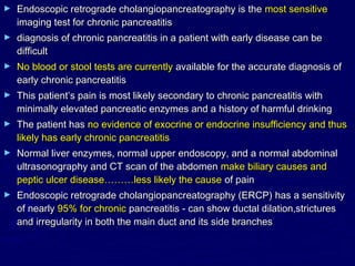 ►   Endoscopic retrograde cholangiopancreatography is the most sensitive
    imaging test for chronic pancreatitis
►   diagnosis of chronic pancreatitis in a patient with early disease can be
    difficult
►   No blood or stool tests are currently available for the accurate diagnosis of
    early chronic pancreatitis
►   This patient’s pain is most likely secondary to chronic pancreatitis with
    minimally elevated pancreatic enzymes and a history of harmful drinking
►   The patient has no evidence of exocrine or endocrine insufficiency and thus
    likely has early chronic pancreatitis
►   Normal liver enzymes, normal upper endoscopy, and a normal abdominal
    ultrasonography and CT scan of the abdomen make biliary causes and
    peptic ulcer disease………less likely the cause of pain
►   Endoscopic retrograde cholangiopancreatography (ERCP) has a sensitivity
    of nearly 95% for chronic pancreatitis - can show ductal dilation,strictures
    and irregularity in both the main duct and its side branches
 