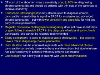 ►   CT scan of the abdomen =has a sensitivity of up to 90% for diagnosing
    chronic pancreatitis and should be ordered with thin cuts of the pancreas to
    improve sensitivity
►   Endoscopic ultrasonography=may also be used to diagnose chronic
    pancreatitis - sensitivities is equal to ERCP for moderate and advanced
    chronic pancreatitis - but with lower sensitivity and specificity for mild and
    early chronic pancreatitis
►   Magnetic resonance cholangiopancreatography does not have sensitivities
    or specificities that match ERCP in the diagnosis of mild and early chronic
    pancreatitis and cannot be routinely recommended
►   Biliary scintigraphy is used to diagnose acute cholecystitis - but does not
    have a role in diagnosing chronic pancreatitis
►   Stool elastase can be abnormal in patients with more advanced chronic
    pancreatitis=particularly those who have malabsorption - but stool elastase
    has poor sensitivity in patients with early chronic pancreatitis
►   Colonoscopy has a low yield in patients with upper abdominal pain
 