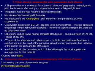 7-Treat chronic pancreatitis with pancreatic duct stones
► A 38-year-old man is evaluated for a 2-month history of progressive mid-epigastric
   pain that is worse after eating - postprandial nausea - 4.6-kg weight loss
► The patient has a 5-year history of chronic pancreatitis
► has six alcohol-containing drinks a day
► His medications are Amitriptyline - oral morphine - and pancreatic enzyme
   supplements
► On physical examination BMI 20 - appears to be in mild distress - There is epigastric
   tenderness without rebound or guarding - The liver is slightly enlarged, but there are
   no palpable masses
► Laboratory studies reveal normal complete blood count - serum amylase of 175 U/L
   - lipase of 333 U/L
► CT scan of the abdomen and pelvis shows - multiple pancreatic calcifications - a
   calcified stone in the head of the pancreas within the main pancreatic duct - dilation
   of the duct in the body and tail of the gland
► In addition to alcohol cessation, which of the following is the most appropriate
   management for this patient?
A-Celiac nerve block
B- Endoscopic retrograde cholangiopancreatography with removal of stones
C-Increasing the dose of pancreatic enzymes
D-Pancreatoduodenectomy
 