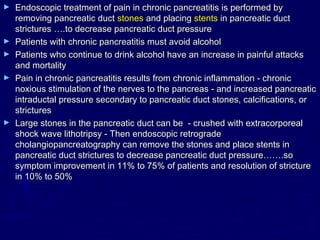 ►   Endoscopic treatment of pain in chronic pancreatitis is performed by
    removing pancreatic duct stones and placing stents in pancreatic duct
    strictures ….to decrease pancreatic duct pressure
►   Patients with chronic pancreatitis must avoid alcohol
►   Patients who continue to drink alcohol have an increase in painful attacks
    and mortality
►   Pain in chronic pancreatitis results from chronic inflammation - chronic
    noxious stimulation of the nerves to the pancreas - and increased pancreatic
    intraductal pressure secondary to pancreatic duct stones, calcifications, or
    strictures
►   Large stones in the pancreatic duct can be - crushed with extracorporeal
    shock wave lithotripsy - Then endoscopic retrograde
    cholangiopancreatography can remove the stones and place stents in
    pancreatic duct strictures to decrease pancreatic duct pressure…….so
    symptom improvement in 11% to 75% of patients and resolution of stricture
    in 10% to 50%
 
