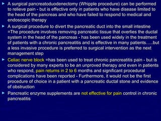 ► A surgical pancreatoduodenectomy (Whipple procedure) can be performed
  to relieve pain - but is effective only in patients who have disease limited to
  the head of the pancreas and who have failed to respond to medical and
  endoscopic therapy
► A surgical procedure to divert the pancreatic duct into the small intestine
  =The procedure involves removing pancreatic tissue that overlies the ductal
  system in the head of the pancreas - has been used widely in the treatment
  of patients with a chronic pancreatitis and is effective in many patients…..but
  a less invasive procedure is preferred to surgical intervention as the next
  management step
► Celiac nerve block =has been used to treat chronic pancreatitis pain - but is
  considered by many experts to be an unproved therapy and even in patients
  who respond, pain returns in 2 to 6 months and significant procedural
  complications have been reported - Furthermore, it would not be the first
  procedure of choice in a patient with a pancreatic ductal stone and evidence
  of obstruction
► Pancreatic enzyme supplements are not effective for pain control in chronic
  pancreatitis
 
