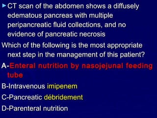 ► CT scan of the abdomen shows a diffusely
 edematous pancreas with multiple
 peripancreatic fluid collections, and no
 evidence of pancreatic necrosis
Which of the following is the most appropriate
 next step in the management of this patient?
A- Enteral nutrition by nasojejunal feeding
 tube
B-Intravenous imipenem
C-Pancreatic débridement
D-Parenteral nutrition
 