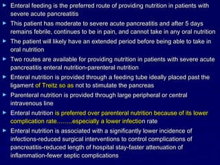 ►   Enteral feeding is the preferred route of providing nutrition in patients with
    severe acute pancreatitis
►   This patient has moderate to severe acute pancreatitis and after 5 days
    remains febrile, continues to be in pain, and cannot take in any oral nutrition
►   The patient will likely have an extended period before being able to take in
    oral nutrition
►   Two routes are available for providing nutrition in patients with severe acute
    pancreatitis enteral nutrition-parenteral nutrition
►   Enteral nutrition is provided through a feeding tube ideally placed past the
    ligament of Treitz so as not to stimulate the pancreas
►   Parenteral nutrition is provided through large peripheral or central
    intravenous line
►   Enteral nutrition is preferred over parenteral nutrition because of its lower
    complication rate……..especially a lower infection rate
►   Enteral nutrition is associated with a significantly lower incidence of
    infections-reduced surgical interventions to control complications of
    pancreatitis-reduced length of hospital stay-faster attenuation of
    inflammation-fewer septic complications
 