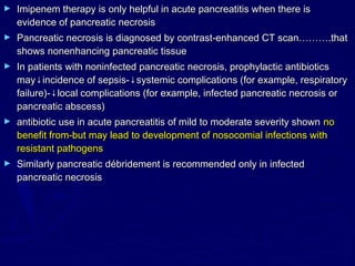 ►   Imipenem therapy is only helpful in acute pancreatitis when there is
    evidence of pancreatic necrosis
►   Pancreatic necrosis is diagnosed by contrast-enhanced CT scan……….that
    shows nonenhancing pancreatic tissue
►   In patients with noninfected pancreatic necrosis, prophylactic antibiotics
    may↓incidence of sepsis-↓systemic complications (for example, respiratory
    failure)-↓local complications (for example, infected pancreatic necrosis or
    pancreatic abscess)
►   antibiotic use in acute pancreatitis of mild to moderate severity shown no
    benefit from-but may lead to development of nosocomial infections with
    resistant pathogens
►   Similarly pancreatic débridement is recommended only in infected
    pancreatic necrosis
 