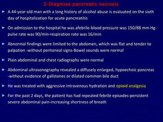 2-Diagnose pancreatic necrosis
►   A 44-year-old man with a long history of alcohol abuse is evaluated on the sixth
    day of hospitalization for acute pancreatitis

►   On admission to the hospital he was afebrile-blood pressure was 150/88 mm Hg-
    pulse rate was 90/min-respiration rate was 16/min

►   Abnormal findings were limited to the abdomen, which was flat and tender to
    palpation -without peritoneal signs-Bowel sounds were normal

►   Plain abdominal and chest radiographs were normal

►   Abdominal ultrasonography revealed a diffusely enlarged, hypoechoic pancreas
    -without evidence of gallstones or dilated common bile duct

►   He was treated with aggressive intravenous hydration and opioid analgesia

►   For the past 2 days, the patient has had repeated febrile episodes-persistent
    severe abdominal pain-increasing shortness of breath
 