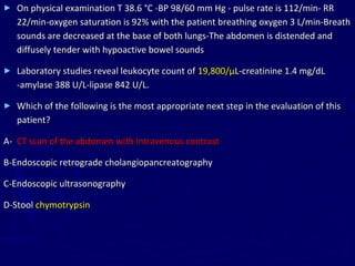►   On physical examination T 38.6 °C -BP 98/60 mm Hg - pulse rate is 112/min- RR
    22/min-oxygen saturation is 92% with the patient breathing oxygen 3 L/min-Breath
    sounds are decreased at the base of both lungs-The abdomen is distended and
    diffusely tender with hypoactive bowel sounds

►   Laboratory studies reveal leukocyte count of 19,800/µL-creatinine 1.4 mg/dL
    -amylase 388 U/L-lipase 842 U/L.

►   Which of the following is the most appropriate next step in the evaluation of this
    patient?

A- CT scan of the abdomen with intravenous contrast

B-Endoscopic retrograde cholangiopancreatography

C-Endoscopic ultrasonography

D-Stool chymotrypsin
 