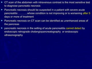 ►   CT scan of the abdomen with intravenous contrast is the most sensitive test
    to diagnose pancreatic necrosis
►   Pancreatic necrosis should be suspected in a patient with severe acute
    pancreatitis ………..whose condition is not improving or is worsening after 5
    days or more of treatment
►   Pancreatic necrosis on CT scan can be identified as unenhanced areas of
    the pancreas
►   pancreatic necrosis in the setting of acute pancreatitis cannot detect by
    endoscopic retrograde cholangiopancreatography or endoscopic
    ultrasonography
 