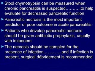 ► Stool chymotrypsin can be measured when
  chronic pancreatitis is suspected………..to help
  evaluate for decreased pancreatic function
► Pancreatic necrosis is the most important
  predictor of poor outcome in acute pancreatitis
► Patients who develop pancreatic necrosis
  should be given antibiotic prophylaxis, usually
  with imipenem
► The necrosis should be sampled for the
  presence of infection………….and if infection is
  present, surgical débridement is recommended
 