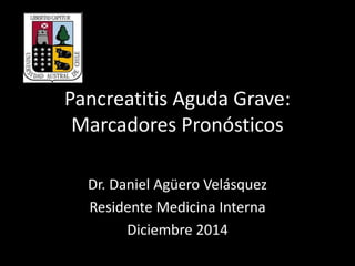 Pancreatitis Aguda Grave: 
Marcadores Pronósticos 
Dr. Daniel Agüero Velásquez 
Residente Medicina Interna 
Diciembre 2014 
 
