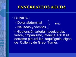CLINICA : - Dolor abdominal  - Nauseas y vómitos  - Hipotensión arterial, taquicardia, fiebre, timpanismo, ictericia, RsHsAs, derrame pleural izq, taquifigmia, signo  de  Cullen y de Grey- Turner. PANCREATITIS AGUDA 95% 