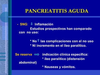 -  SNG :   Inflamación Estudios prospectivos han comparado con  no uso: * No  las complicaciones con el no uso * Ni incremento en el íleo paralítico. Se reserva   indicación clínica específica: * íleo paralítico (distensión abdominal) * Nauseas y vómitos. PANCREATITIS AGUDA 