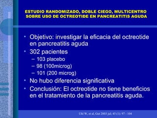 ESTUDIO RANDOMIZADO, DOBLE CIEGO, MULTICENTRO  SOBRE USO DE OCTREOTIDE EN PANCREATITIS AGUDA Objetivo: investigar la eficacia del octreotide en pancreatitis aguda 302 pacientes 103 placebo 98 (100microg) 101 (200 microg) No hubo diferencia significativa Conclusión: El octreotide no tiene beneficios en el tratamiento de la pancreatitis aguda.  Uhl W, et al, Gut 2003 jul; 45 (1): 97 - 104 