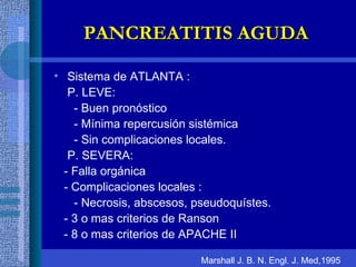 Sistema de ATLANTA : P. LEVE: - Buen pronóstico - Mínima repercusión sistémica - Sin complicaciones locales. P. SEVERA: - Falla orgánica - Complicaciones locales : - Necrosis, abscesos, pseudoquístes. - 3 o mas criterios de Ranson - 8 o mas criterios de APACHE II PANCREATITIS AGUDA Marshall J. B. N. Engl. J. Med,1995 