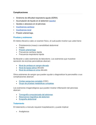 Complicaciones

   Síndrome de dificultad respiratoria aguda (SDRA)
   Acumulación de líquido en el abdomen (ascitis)
   Quistes o abscesos en el páncreas
   Insuficiencia cardíaca
   Insuficiencia renal
   Presión arterial baja.

Pruebas y exámenes
El médico llevará a cabo un examen físico, el cual puede mostrar que usted tiene:

    •   Protuberancia (masa) o sensibilidad abdominal
    •   Fiebre
    •   Presión arterial baja
    •   Frecuencia cardíaca rápida
    •   Frecuencia respiratoria rápida

Se llevarán a cabo exámenes de laboratorio. Los exámenes que muestran
secreción de enzimas pancreáticas abarcan:

    •   Nivel de amilasa en sangre elevado
    •   Nivel de lipasa sérica elevado
    •   Nivel de amilasa en orina elevado

Otros exámenes de sangre que pueden ayudar a diagnosticar la pancreatitis o sus
complicaciones abarcan:

    •   Conteo sanguíneo completo (CSC)
    •   Grupo de pruebas metabólicas completas

Los exámenes imagenológicos que pueden mostrar inflamación del páncreas
abarcan:

    •   Tomografía computarizada del abdomen
    •   Resonancia magnética del abdomen
    •   Ecografía abdominal

Tratamiento
El tratamiento a menudo requiere hospitalización y puede implicar:

    •   Analgésicos
 