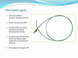 Pancreatitis aguda Una vez estable el paciente, hay que nutrirloPuede iniciarse con NPTCuando tolere vía oral se instala una sonda de alimentación enteral Cuando existe obstrucción de las vías biliares debe resolverse en las primeras 48 horasEsto reduce el riesgo de NP 