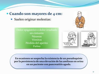 Cuando son mayores de 4 cm:Suelen originar molestias:51Dolor epigástrico o dolor irradiado en cinturónNáuseasVómitosPérdida del apetitoFiebre En ocasiones se sospecha la existencia de un pseudoquiste por la persistencia de una elevación de las amilasas en orina en un paciente con pancreatitis aguda.