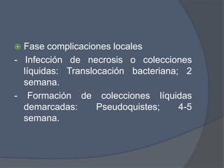  Fase complicaciones locales
- Infección de necrosis o colecciones
  líquidas: Translocación bacteriana; 2
  semana.
- Formación de colecciones líquidas
  demarcadas:      Pseudoquistes;    4-5
  semana.
 