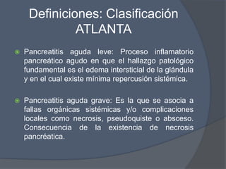 Definiciones: Clasificación
              ATLANTA
   Pancreatitis aguda leve: Proceso inflamatorio
    pancreático agudo en que el hallazgo patológico
    fundamental es el edema intersticial de la glándula
    y en el cual existe mínima repercusión sistémica.

   Pancreatitis aguda grave: Es la que se asocia a
    fallas orgánicas sistémicas y/o complicaciones
    locales como necrosis, pseudoquiste o absceso.
    Consecuencia de la existencia de necrosis
    pancréatica.
 