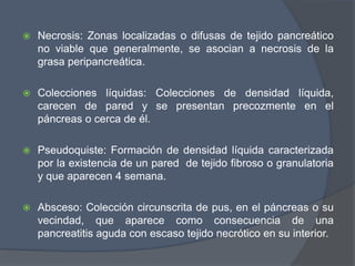   Necrosis: Zonas localizadas o difusas de tejido pancreático
    no viable que generalmente, se asocian a necrosis de la
    grasa peripancreática.

   Colecciones líquidas: Colecciones de densidad líquida,
    carecen de pared y se presentan precozmente en el
    páncreas o cerca de él.

   Pseudoquiste: Formación de densidad líquida caracterizada
    por la existencia de un pared de tejido fibroso o granulatoria
    y que aparecen 4 semana.

   Absceso: Colección circunscrita de pus, en el páncreas o su
    vecindad, que aparece como consecuencia de una
    pancreatitis aguda con escaso tejido necrótico en su interior.
 