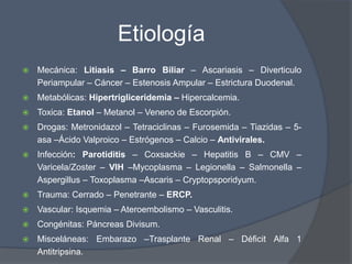 Etiología
   Mecánica: Litiasis – Barro Biliar – Ascariasis – Diverticulo
    Periampular – Cáncer – Estenosis Ampular – Estrictura Duodenal.
   Metabólicas: Hipertrigliceridemia – Hipercalcemia.
   Toxica: Etanol – Metanol – Veneno de Escorpión.
   Drogas: Metronidazol – Tetraciclinas – Furosemida – Tiazidas – 5-
    asa –Ácido Valproico – Estrógenos – Calcio – Antivirales.
   Infección: Parotiditis – Coxsackie – Hepatitis B – CMV –
    Varicela/Zoster – VIH –Mycoplasma – Legionella – Salmonella –
    Aspergillus – Toxoplasma –Ascaris – Cryptopsporidyum.
   Trauma: Cerrado – Penetrante – ERCP.
   Vascular: Isquemia – Ateroembolismo – Vasculitis.
   Congénitas: Páncreas Divisum.
   Misceláneas: Embarazo –Trasplante Renal – Déficit Alfa 1
    Antitripsina.
 