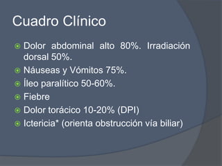 Cuadro Clínico
 Dolor abdominal alto 80%. Irradiación
  dorsal 50%.
 Náuseas y Vómitos 75%.
 Íleo paralítico 50-60%.
 Fiebre
 Dolor torácico 10-20% (DPI)
 Ictericia* (orienta obstrucción vía biliar)
 