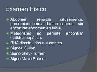 Examen Físico
 Abdomen       sensible    difusamente,
  predominio hemiabdomen superior, sin
  encontrar abdomen en tabla.
 Meteorismo    no permite encontrar
  matidez hepática.
 RHA disminuidos o ausentes.
 Signos Cullen
 Signo Grey- Turner
 Signo Mayo Robson
 