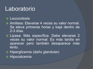 Laboratorio
   Leucocitosis
   Amilasa: Elevarse 4 veces su valor normal.
    Se eleva primeras horas y baja dentro de
    2-3 días.
   Lipasa: Más específica. Debe elevarse 2
    veces su valor normal. Es más tardía en
    aparecer pero también desaparece más
    lento.
   Hiperglicemia (daño glandular)
   Hipocalcemia
 