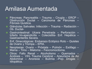 Amilasa Aumentada
   Páncreas: Pancreatitis – Trauma – Cirugía – ERCP –
    Obstrucción Ductal – Carcinoma de Páncreas –
    Fibrosis Quística.
   Glándulas Salivales: Infección – Trauma – Radiación –
    Ob. Ductal-
   Gastrointestinal: Ulcera Penetrada – Perforación –
    Infarto Im-apendicitis – Colecistitis- Enf. Hepática –
    Gastroenteritis Severa.
   Enf. Ginecológicas: Embarazo Ectópico Roto – Quistes
    de Ovario y Trompa – EPIA.
   Neoplasias: Ovario – Próstata – Pulmón – Esófago –
    Mama – Timo – Mieloma – Feocromocitoma.
   Otros: Fallo Renal – Alcoholismo – Quemados –
    Acidosis – VIH- Trauma Cerebral – Aneurisma de Ao
    Abdominal – Anorexia – Bulimia –Pop- Drogas –
    Idiopática.
 
