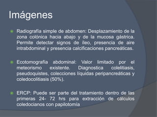 Imágenes
   Radiografía simple de abdomen: Desplazamiento de la
    zona colónica hacia abajo y de la mucosa gástrica.
    Permite detectar signos de íleo, presencia de aire
    intrabdominal y presencia calcificaciones pancreáticas.

   Ecotomografía abdominal: Valor limitado por el
    meteorismo       existente. Diagnostica    colelitiasis,
    pseudoquistes, colecciones líquidas peripancreáticas y
    coledocolitiasis (50%).

   ERCP: Puede ser parte del tratamiento dentro de las
    primeras 24- 72 hrs para extracción de cálculos
    coledocianos con papilotomía
 