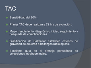 TAC
   Sensibilidad del 80%.

   Primer TAC debe realizarse 72 hrs de evolución.

   Mayor rendimiento: diagnóstico inicial, seguimiento y
    búsqueda de complicaciones.

   Clasificación de Balthazar establece criterios de
    gravedad de acuerdo a hallazgos radiológicos.

   Excelente guía en el drenaje percutáneo de
    colecciones intrabdominales.
 