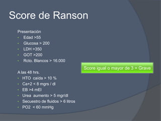 Score de Ranson
 Presentación
 • Edad >55
 • Glucosa > 200
 • LDH >350
 • GOT >200
 • Rcto. Blancos > 16.000

                                     Score igual o mayor de 3 = Grave
 A las 48 hrs.
 • HTO caída > 10 %
 • Ca+2 < 8 mgrs / dl
 • EB >4 mEl
 • Urea aumento > 5 mgr/dl
 • Secuestro de fluidos > 6 litros
 • PO2 < 60 mmHg
 