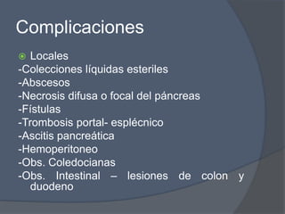 Complicaciones
  Locales
-Colecciones líquidas esteriles
-Abscesos
-Necrosis difusa o focal del páncreas
-Fístulas
-Trombosis portal- esplécnico
-Ascitis pancreática
-Hemoperitoneo
-Obs. Coledocianas
-Obs. Intestinal – lesiones de colon y
   duodeno
 
