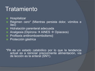 Tratamiento
   Hospitalizar
   Régimen cero* (Mientras persista dolor, vómitos e
    íleo)
   Hidratación parenteral adecuada
   Analgesia (Dipirona  AINES  Opiaceos)
   Profilaxis antitromboembolismo}
   Protección gástrica


*PA es un estado catabólico por lo que la tendencia
  actual es a reiniciar precozmente alimentación, vía
  de lección es la enteral (SNY).
 