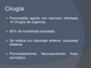 Cirugía
   Pancreatitis aguda con necrosis infectada
     Cirugía de urgencia.

   80% de mortalidad asociada.

   Se realiza con abordaje anterior, subcostal
    bilateral.

   Pancreatectomía.   Necrosectomía.    Aseo
    quirúrgico.
 