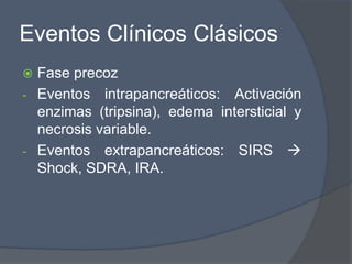 Eventos Clínicos Clásicos
 Fase precoz
- Eventos intrapancreáticos: Activación
  enzimas (tripsina), edema intersticial y
  necrosis variable.
- Eventos extrapancreáticos: SIRS 
  Shock, SDRA, IRA.
 
