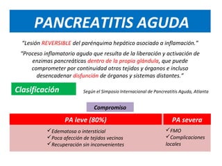 PANCREATITIS AGUDA
  “Lesión REVERSIBLE del parénquima hepático asociado a inflamación.”
 “Proceso inflamatorio agudo que resulta de la liberación y activación de
     enzimas pancreáticas dentro de la propia glándula, que puede
     comprometer por continuidad otros tejidos y órganos e incluso
       desencadenar disfunción de órganos y sistemas distantes.”

Clasificación             Según el Simposio Internacional de Pancreatitis Aguda, Atlanta


                               Compromiso

                  PA leve (80%)                                      PA severa
           Edematosa o intersticial                              FMO
           Poca afección de tejidos vecinos                      Complicaciones
           Recuperación sin inconvenientes                       locales
 