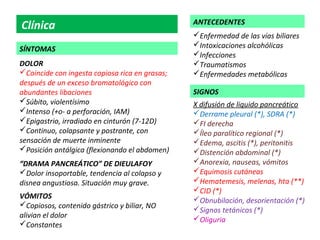 ANTECEDENTES
Clínica
                                                Enfermedad de las vías biliares
                                                Intoxicaciones alcohólicas
SÍNTOMAS
                                                Infecciones
DOLOR                                           Traumatismos
Coincide con ingesta copiosa rica en grasas;   Enfermedades metabólicas
después de un exceso bromatológico con
abundantes libaciones                           SIGNOS
Súbito, violentísimo                           X difusión de liquido pancreático
Intenso (+o- a perforación, IAM)               Derrame pleural (*), SDRA (*)
Epigastrio, irradiado en cinturón (7-12D)      FI derecha
Continuo, colapsante y postrante, con          Íleo paralítico regional (*)
sensación de muerte inminente                   Edema, ascitis (*), peritonitis
Posición antálgica (flexionando el abdomen)    Distención abdominal (*)
“DRAMA PANCREÁTICO” DE DIEULAFOY                Anorexia, nauseas, vómitos
Dolor insoportable, tendencia al colapso y     Equimosis cutáneas
disnea angustiosa. Situación muy grave.         Hematemesis, melenas, hta (**)
                                                CID (*)
VÓMITOS                                         Obnubilación, desorientación (*)
Copiosos, contenido gástrico y biliar, NO
                                                Signos tetánicos (*)
alivian el dolor                                Oliguria
Constantes
 
