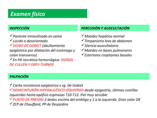 Examen físico

INSPECCIÓN                                  PERCUSIÓN Y AUSCULTACIÓN
Paciente inmovilizado en cama              Matidez hepática normal
Lúcido o desorientado                      Timpanismo leve de abdomen
SIGNO DE GOBIET (abultamiento              Silencio auscultatorio
epigástrico por dilatación del estómago y   Matidez en bases pulmonares
colon transverso)                           Estertores crepitantes basales
En PA necrótica-hemorrágica: SIGNOS
DE CULLEN Y GREY-TURNER


PALPACIÓN

Cierta resistencia epigástrica x sg. De Gobiet
HEMICINTURÓN HIPERALGÉSICO IZQUIERDO desde epigastrio, últimas costillas
izquierdas hasta apófisis espinosas T10-T12. Piel muy sensible
PUNTO DE PREIONI 2 dedos encima del ombligo y 1 a la izquierda. Gran valor DX
ZCP de Chauffard, PP de Desjardins
 