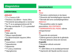 Diagnóstico                              IMAGENOLÓGICO
                                         Rx
LABORATORIAL
                                         Tórax
AMILASA                                  Derrame o atelectasia en las bases
↑ x 3 veces el VN                       Elevación del hemidiafragma izquierdo
Positivo a los 60min – hasta 24hrs      Borrado del seno costodiafragmático
Persistente (pseudoquiste o necrosis)   Abdomen
Su ↑ no es patognomónica de PA          Íleo paralítico sobre la región
No hay correlación ↑ [ ]’s y gravedad   pancreática: ASA CENTINELA
del cuadro                               BORRAMIENTO DEL PSOAS: edema
LIPASA                                   retroperitoneal
Más valor Dx                            TC
Mayor especificidad                     Inyección de contraste
Su determinación requiere 24hrs         Edema general o focal de la glándula
OTROS                                    Permite detectar áreas de necrosis
Leucocitosis + 15 000                   Ecografía
Hipocalcemia                            Descartar cálculo vesicular
Hipoxemia                               Punción
↑ urea y creatinina                     + 20ml libres en la cavidad peritoneal
Hiperglicemia                           Aspiración del líquido ascítico oscuro
 