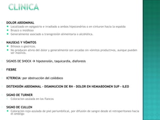  DOLOR ABDOMINAL
 Localizado en epigastrio e irradiado a ambos hipocondrios o en cinturon hacia la espalda
 Brusco o insidioso
 Generalmente asociado a transgresión alimentaria o alcohólica.
 NAUSEAS Y VÓMITOS
 Biliosos o gástricos.
 No producen alivio del dolor y generalmente son arcadas sin vómitos productivos, aunque pueden
ser masivos.
 SIGNOS DE SHOCK  hipotensión, taquicardia, diaforesis
 
 FIEBRE
 
 ICTERICIA: por obstrucción del colédoco
 DISTENSIÓN ABDOMINAL – DISMINUCION DE RH – DOLOR EN HEMIABDOMEN SUP - ILEO
 
 SIGNO DE TURNER
 Coloracion azulada en los flancos
 SIGNO DE CULLEN
 Coloración rojo-azulada de piel periumbilical, por difusión de sangre desde el retroperitoneo hacia
el ombligo
 