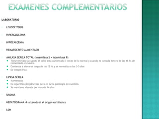 LABORATORIO
 LEUCOCITOSIS
 HIPERGLUCEMIA
 HIPOCALCEMIA
 HEMATOCRITO AUMENTADO
 AMILASA SÉRICA TOTAL (isoamilasa S + isoamilasa P)
 Tiene relevancia cuando el valor esta aumentado 3 veces de lo normal y cuando es tomada dentro de las 48 hs de
comenzado el cuadro.
 Comienza a elevarse luego de las 12 hs y se normaliza a los 3-5 dias
 Es inespecífica
 LIPASA SÉRICA
 Aumentada
 Es específica del páncreas pero no de la patología en cuestión.
 Se mantiene elevada por mas de 14 dias
 UREMIA
 HEPATOGRAMA  alterado si el origen es litiasico
 LDH
 