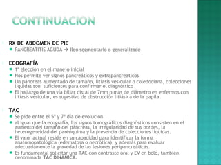  RX DE ABDOMEN DE PIE
 PANCREATITIS AGUDA  Ileo segmentario o generalizado
 ECOGRAFÍA
 1º elección en el manejo inicial
 Nos permite ver signos pancreáticos y extrapancreaticos
 Un páncreas aumentado de tamaño, litiasis vesicular o coledociana, colecciones
liquidas son suficientes para confirmar el diagnóstico
 El hallazgo de una vía biliar distal de 7mm o más de diámetro en enfermos con
litiasis vesicular, es sugestivo de obstrucción litiásica de la papila.
 TAC
 Se pide entre el 5º y 7º día de evolución
 al igual que la ecografía, los signos tomográficos diagnósticos consisten en el
aumento del tamaño del páncreas, la irregularidad de sus bordes, la
heterogeneidad del parénquima y la presencia de colecciones líquidas.
 El valor actual reside en su capacidad para identificar la forma
anatomopatológica (edematosa o necrótica), y además para evaluar
adecuadamente la gravedad de las lesiones peripancreáticas.
 Es fundamental solicitar una TAC con contraste oral y EV en bolo, también
denominada TAC DINÁMICA.
 
