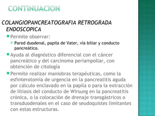 COLANGIOPANCREATOGRAFIA RETROGRADA
ENDOSCOPICA
 Permite observar:
 Pared duodenal, papila de Vater, vía biliar y conducto
pancreático.
 Ayuda al diagnóstico diferencial con el cáncer
pancreático y del carcinoma periampollar, con
obtención de citología
 Permite realizar maniobras terapéuticas, como la
esfinterotomía de urgencia en la pancreatitis aguda
por cálculo enclavado en la papila o para la extracción
de litiasis del conducto de Wirsung en la pancreatitis
crónica, o la colocación de drenaje transgástricos o
transduodenales en el caso de seudoquistes limitantes
con estas estructuras.
 