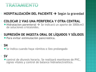  HOSPITALIZACIÓN DEL PACIENTE  Según la gravedad
 COLOCAR 2 VIAS UNA PERIFERICA Y OTRA CENTRAL
 Hidratacion parenteral  Se indicará un aporte de 3000cm3
de soluciones cristaloides.
 
 SUPRESIÓN DE INGESTA ORAL DE LÍQUIDOS Y SÓLIDOS
 Para evitar estimulación pancreática.
 
 SN
 Se indica cuando haya vómitos o íleo prolongado
 
 SV
 control de diuresis horaria. Se realizará monitoreo de PVC,
signos vitales y control de balance hidroelectrolítico.
 
 