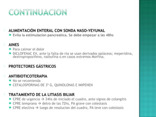  ALIMENTACIÓN ENTERAL CON SONDA NASO-YEYUNAL
 Evita la estimulacion pancreatica. Se debe empezar a las 48hs
 
 AINES
 Para calmar el dolor
 DICLOFENAC EV, ante la falta de rta se usan derivados opiáceos; meperidina,
dextropropoxifeno, nalbufina o en casos extremos Morfina.
 
 PROTECTORES GÁSTRICOS
 
 ANTIBIOTICOTERAPIA
 No se recomienda
 CEFALOSPORINAS DE 3º G, QUINOLONAS E IMIPENEN
 
 TRATAMIENTO DE LA LITIASIS BILIAR
 CPRE de urgencia  24hs de iniciado el cuadro, ante signos de colangitis
 CPRE temprana  detro de las 72hs, PA grave con colestasis
 CPRE electiva  luego de resolucion del cuadro, PA leve con colestasis
 