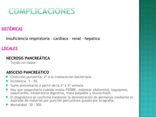 SISTÉMICAS
 Insuficiencia respiratoria – cardiaca – renal – hepatica
LOCALES
 
 NECROSIS PANCREÁTICA
 Tejido no viable
 
 ABSCESO PANCREÁTICO
 Colección purulenta; 2º a la traslocacion bacteriana.
 Incidencia 1 - 9%
 Suele presentarse a partir de la 2º a 4º semana
 Hay que sospecharlo cuando exista FIEBRE, malestar abdominal, taquipnea,
taquicardia, intolerancia digestiva, masa palpable y leucocitosis.
 El diagnóstico se confirma mediante la demostración de gérmenes mediante el
aspirado de material por punción percutánea guiada por ecografía.
 Mortalidad 30 - 50%
 