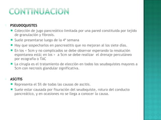  PSEUDOQUISTES
 Colección de jugo pancreático limitada por una pared constituida por tejido
de granulación y fibrosis.
 Suele presentarse luego de la 4º semana
 Hay que sospecharlos en pancreatitis que no mejoran al los siete días.
 En los < 5cm y no complicados se debe observar esperando la resolución
espontanea está; en los > a 5cm se debe realizar el drenaje percutáneo
por ecografía o TAC
 La cirugía es el tratamiento de elección en todos los seudoquistes mayores a
5cm con necrosis glandular significativa.
 
 ASCITIS
 Representa el 5% de todas las causas de ascitis.
 Suele estar causada por fisuración del seudoquiste, rotura del conducto
pancreático, y en ocasiones no se llega a conocer la causa.
 