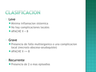  Leve
 Minima inflamacion sistemica
 No hay complicaciones locales
 APACHE II < 8
 Grave
 Presencia de fallo multiorganico o una complicacion
local (necrosis-absceso-seudoquiste)
 APACHE II >= 8
 Recurrente
 Presencia de 2 o mas episodios
 