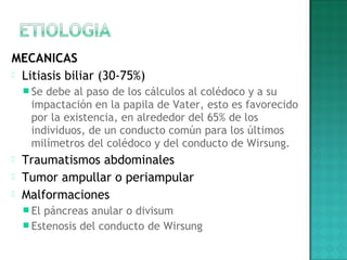 MECANICAS
 Litiasis biliar (30-75%)
 Se debe al paso de los cálculos al colédoco y a su
impactación en la papila de Vater, esto es favorecido
por la existencia, en alrededor del 65% de los
individuos, de un conducto común para los últimos
milímetros del colédoco y del conducto de Wirsung.
 Traumatismos abdominales
 Tumor ampullar o periampular
 Malformaciones
 El páncreas anular o divisum
 Estenosis del conducto de Wirsung
 