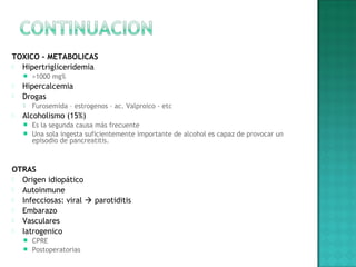 TOXICO - METABOLICAS
 Hipertrigliceridemia
 >1000 mg%
 Hipercalcemia
 Drogas
 Furosemida – estrogenos – ac. Valproico - etc
 Alcoholismo (15%)
 Es la segunda causa más frecuente
 Una sola ingesta suficientemente importante de alcohol es capaz de provocar un
episodio de pancreatitis.
OTRAS
 Origen idiopático
 Autoinmune
 Infecciosas: viral  parotiditis
 Embarazo
 Vasculares
 Iatrogenico
 CPRE
 Postoperatorias
 